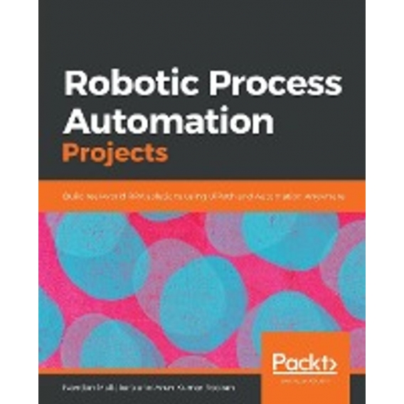 Robotic Process Automation Projects: Build real-world RPA solutions using UiPath and Automation Anywhere